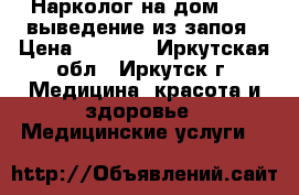 Нарколог на дом 24/7 выведение из запоя › Цена ­ 7 000 - Иркутская обл., Иркутск г. Медицина, красота и здоровье » Медицинские услуги   